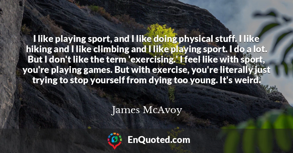 I like playing sport, and I like doing physical stuff. I like hiking and I like climbing and I like playing sport. I do a lot. But I don't like the term 'exercising.' I feel like with sport, you're playing games. But with exercise, you're literally just trying to stop yourself from dying too young. It's weird.
