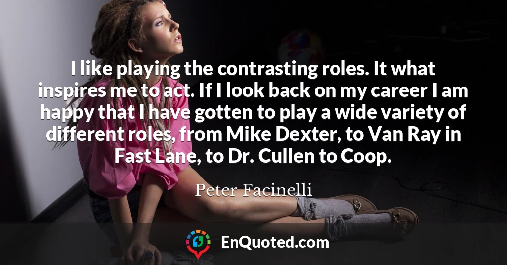 I like playing the contrasting roles. It what inspires me to act. If I look back on my career I am happy that I have gotten to play a wide variety of different roles, from Mike Dexter, to Van Ray in Fast Lane, to Dr. Cullen to Coop.
