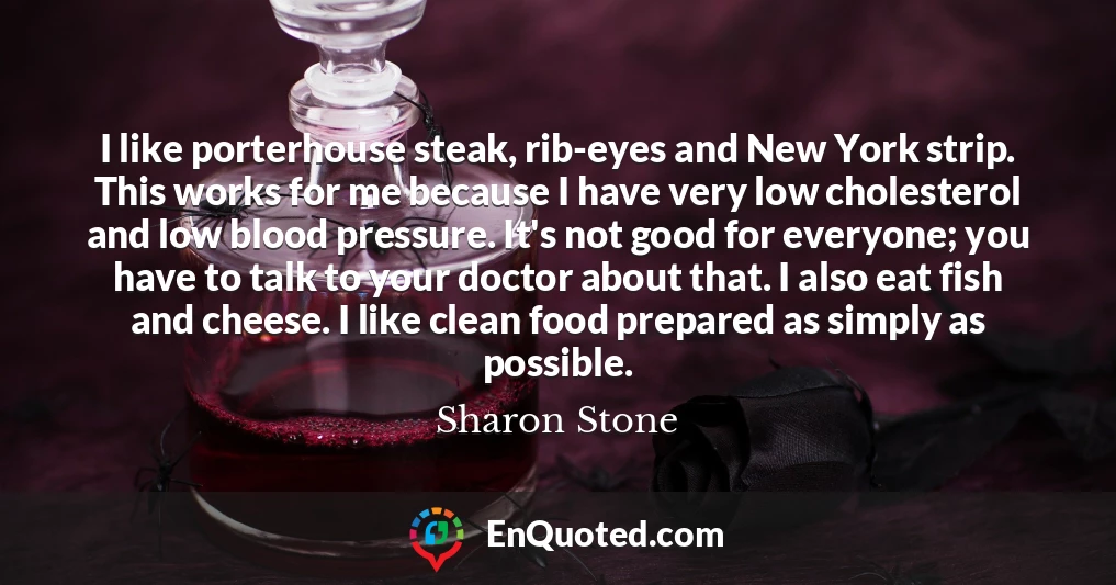 I like porterhouse steak, rib-eyes and New York strip. This works for me because I have very low cholesterol and low blood pressure. It's not good for everyone; you have to talk to your doctor about that. I also eat fish and cheese. I like clean food prepared as simply as possible.