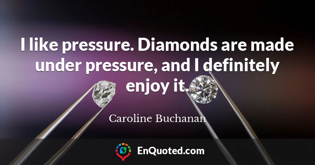 I like pressure. Diamonds are made under pressure, and I definitely enjoy it.