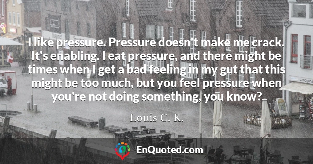 I like pressure. Pressure doesn't make me crack. It's enabling. I eat pressure, and there might be times when I get a bad feeling in my gut that this might be too much, but you feel pressure when you're not doing something, you know?