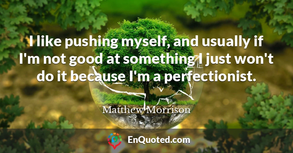 I like pushing myself, and usually if I'm not good at something I just won't do it because I'm a perfectionist.