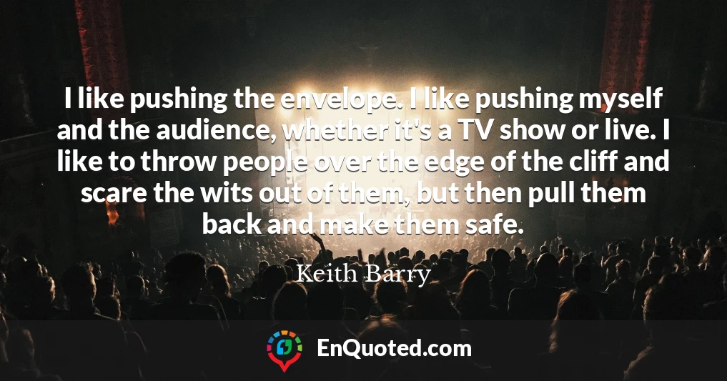 I like pushing the envelope. I like pushing myself and the audience, whether it's a TV show or live. I like to throw people over the edge of the cliff and scare the wits out of them, but then pull them back and make them safe.