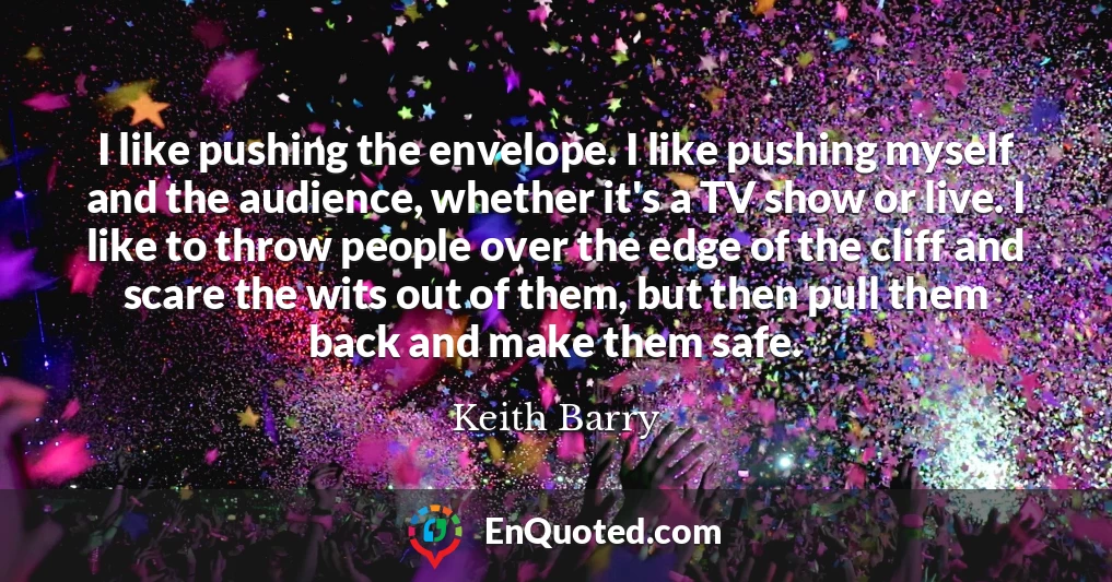 I like pushing the envelope. I like pushing myself and the audience, whether it's a TV show or live. I like to throw people over the edge of the cliff and scare the wits out of them, but then pull them back and make them safe.