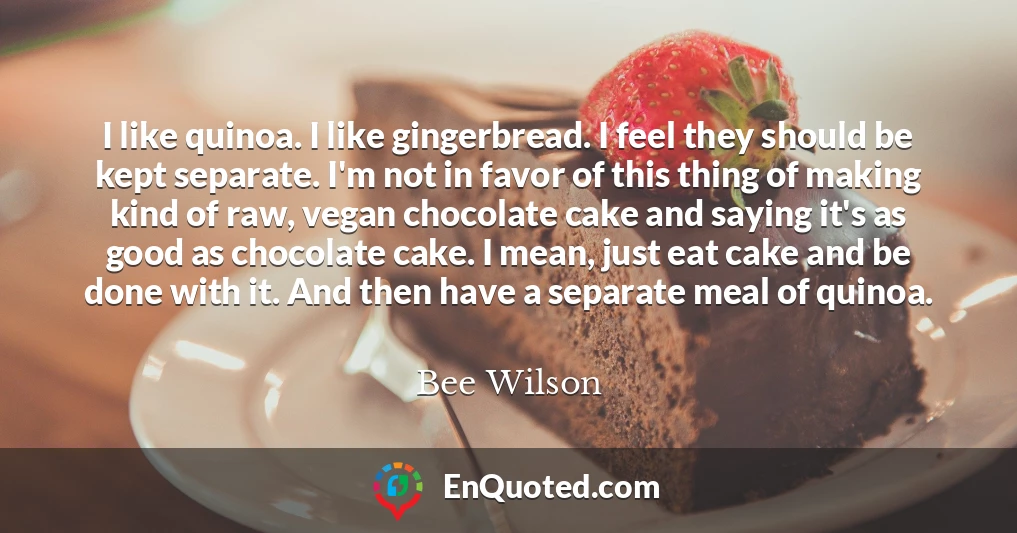 I like quinoa. I like gingerbread. I feel they should be kept separate. I'm not in favor of this thing of making kind of raw, vegan chocolate cake and saying it's as good as chocolate cake. I mean, just eat cake and be done with it. And then have a separate meal of quinoa.