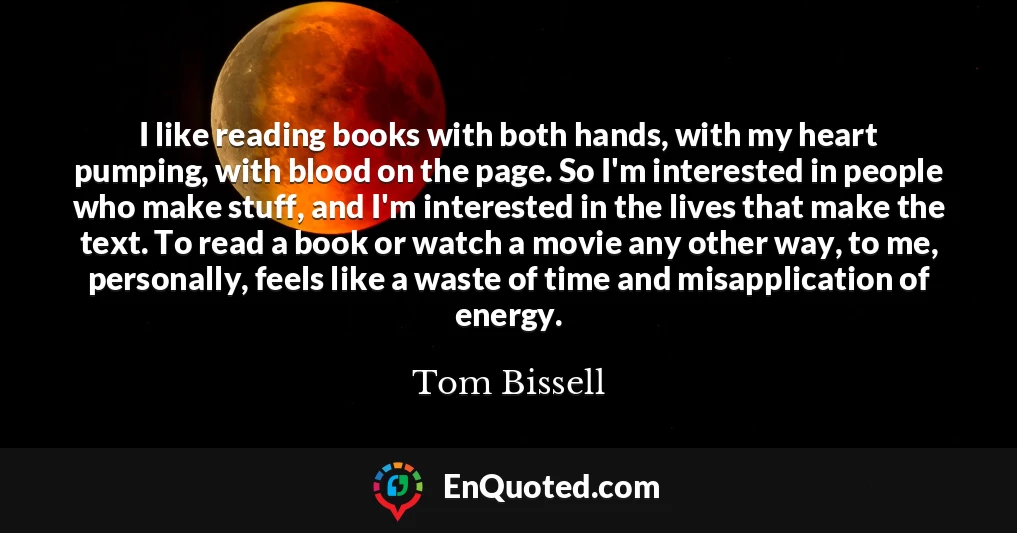 I like reading books with both hands, with my heart pumping, with blood on the page. So I'm interested in people who make stuff, and I'm interested in the lives that make the text. To read a book or watch a movie any other way, to me, personally, feels like a waste of time and misapplication of energy.