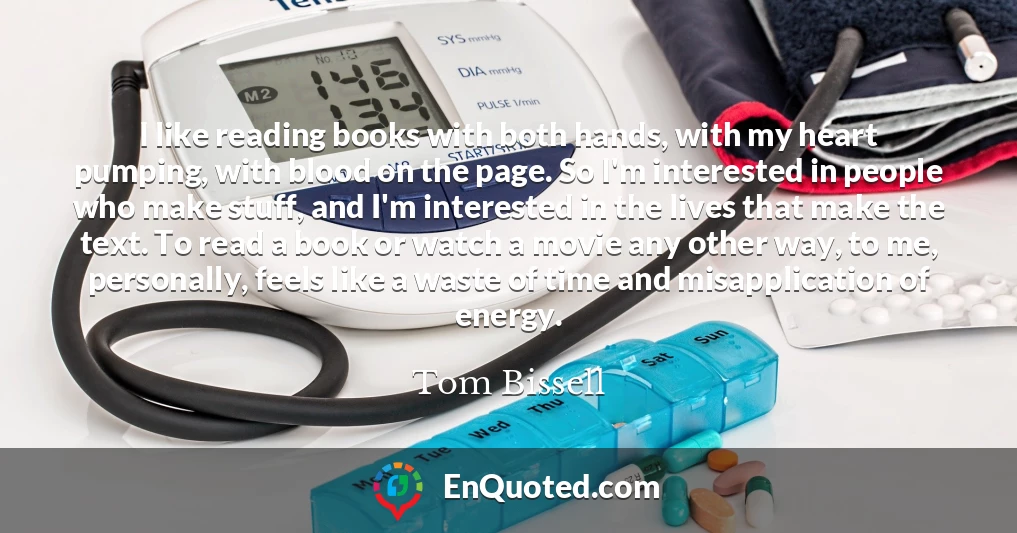 I like reading books with both hands, with my heart pumping, with blood on the page. So I'm interested in people who make stuff, and I'm interested in the lives that make the text. To read a book or watch a movie any other way, to me, personally, feels like a waste of time and misapplication of energy.