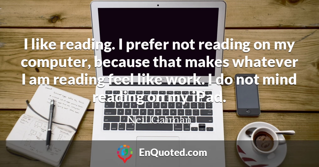 I like reading. I prefer not reading on my computer, because that makes whatever I am reading feel like work. I do not mind reading on my iPad.