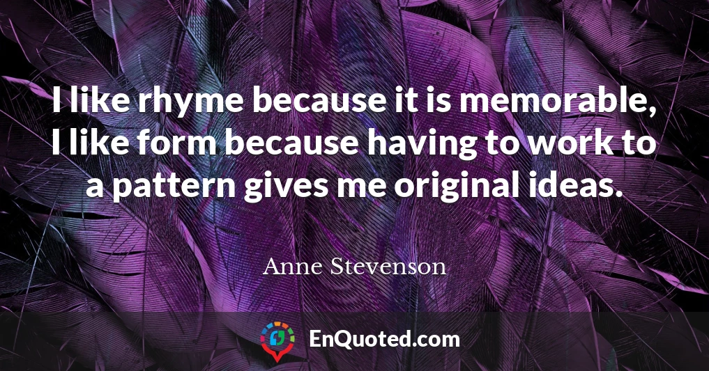 I like rhyme because it is memorable, I like form because having to work to a pattern gives me original ideas.