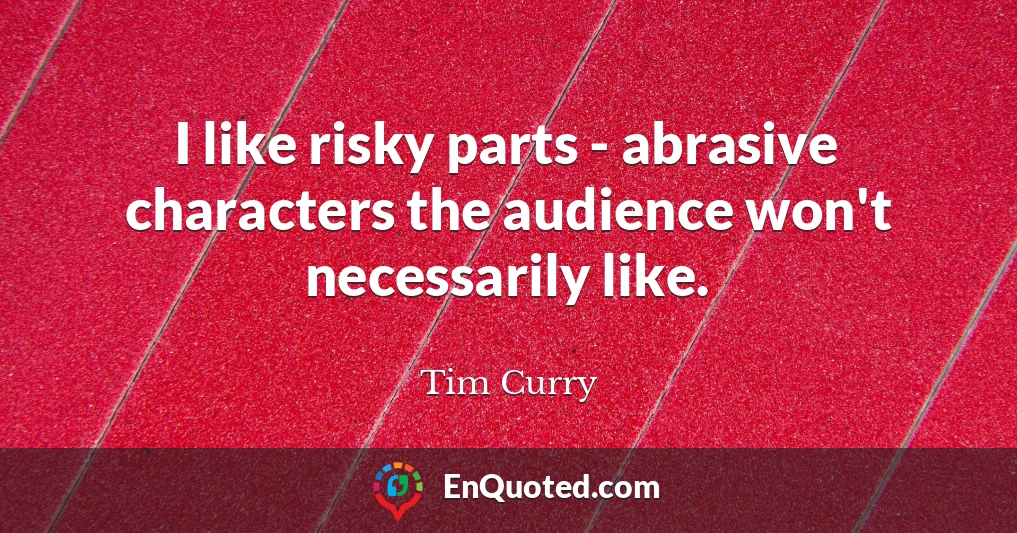 I like risky parts - abrasive characters the audience won't necessarily like.