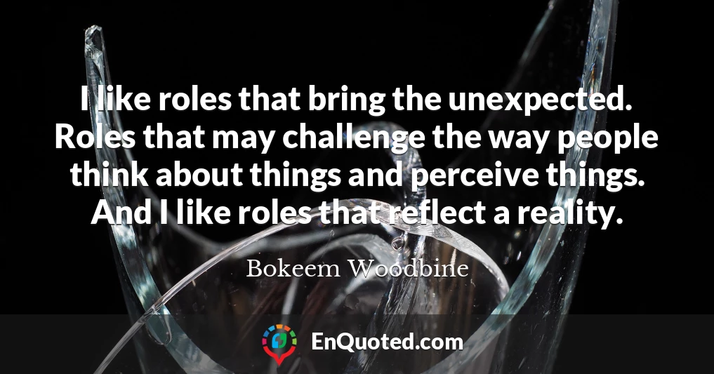 I like roles that bring the unexpected. Roles that may challenge the way people think about things and perceive things. And I like roles that reflect a reality.