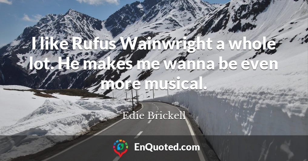 I like Rufus Wainwright a whole lot. He makes me wanna be even more musical.