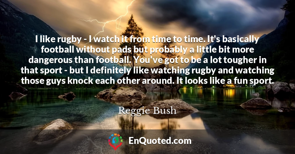 I like rugby - I watch it from time to time. It's basically football without pads but probably a little bit more dangerous than football. You've got to be a lot tougher in that sport - but I definitely like watching rugby and watching those guys knock each other around. It looks like a fun sport.