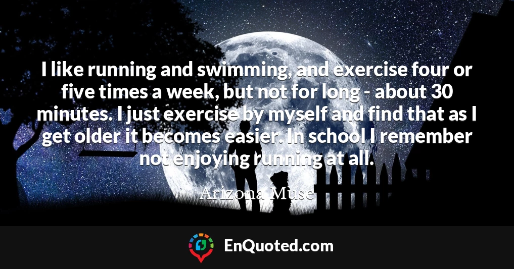 I like running and swimming, and exercise four or five times a week, but not for long - about 30 minutes. I just exercise by myself and find that as I get older it becomes easier. In school I remember not enjoying running at all.