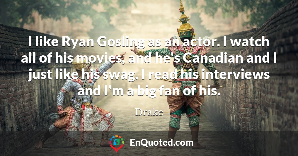 I like Ryan Gosling as an actor. I watch all of his movies, and he's Canadian and I just like his swag. I read his interviews and I'm a big fan of his.