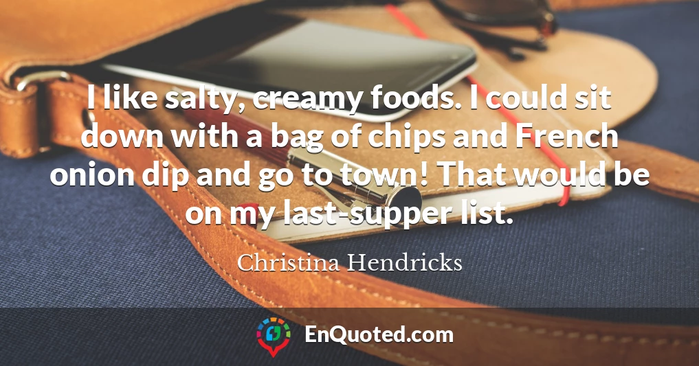 I like salty, creamy foods. I could sit down with a bag of chips and French onion dip and go to town! That would be on my last-supper list.