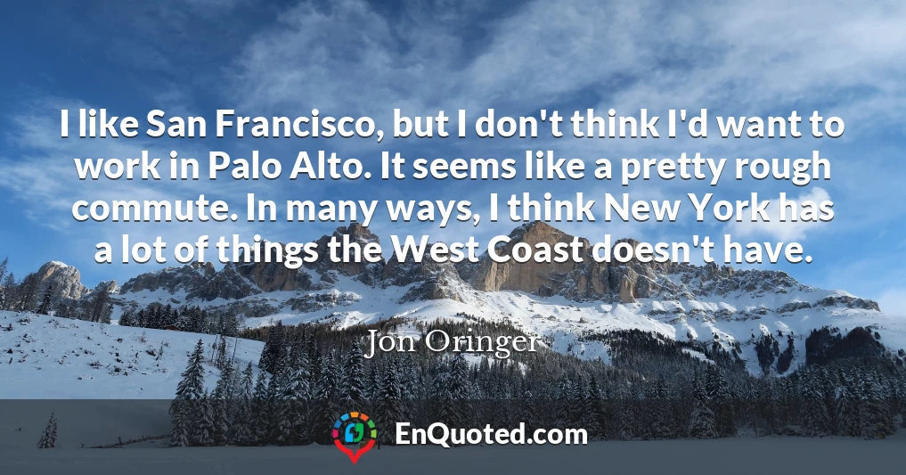 I like San Francisco, but I don't think I'd want to work in Palo Alto. It seems like a pretty rough commute. In many ways, I think New York has a lot of things the West Coast doesn't have.