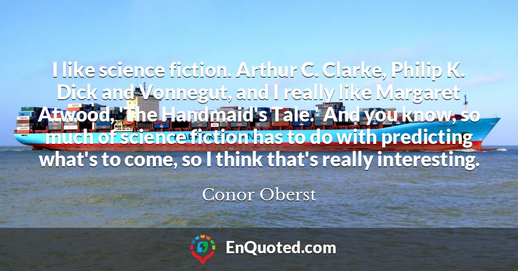 I like science fiction. Arthur C. Clarke, Philip K. Dick and Vonnegut, and I really like Margaret Atwood, 'The Handmaid's Tale.' And you know, so much of science fiction has to do with predicting what's to come, so I think that's really interesting.