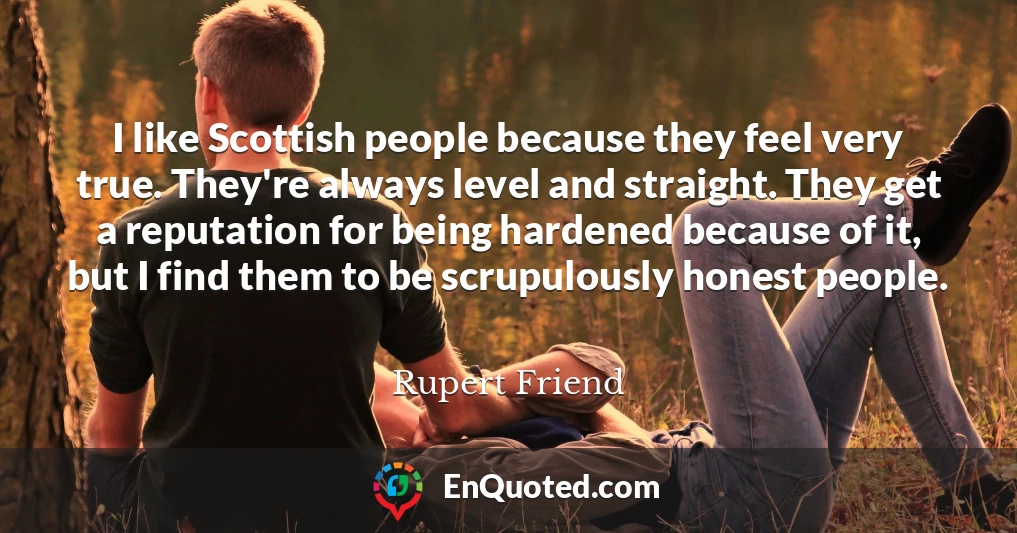 I like Scottish people because they feel very true. They're always level and straight. They get a reputation for being hardened because of it, but I find them to be scrupulously honest people.