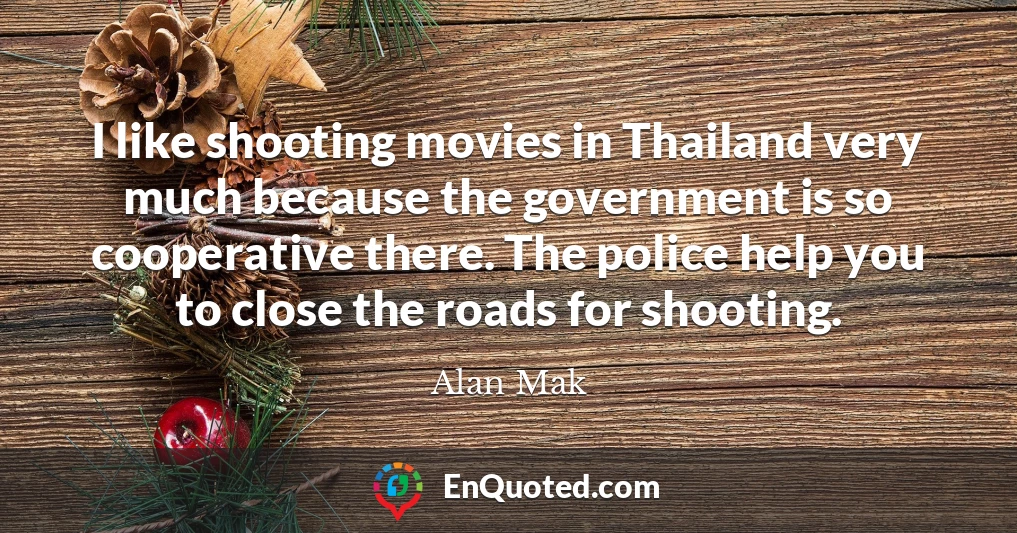 I like shooting movies in Thailand very much because the government is so cooperative there. The police help you to close the roads for shooting.