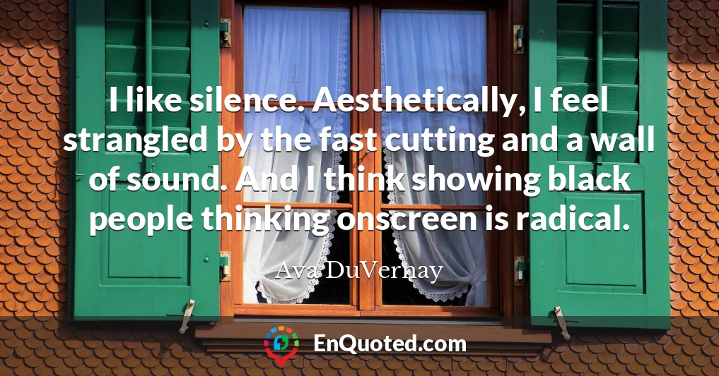 I like silence. Aesthetically, I feel strangled by the fast cutting and a wall of sound. And I think showing black people thinking onscreen is radical.