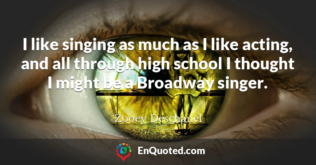 I like singing as much as I like acting, and all through high school I thought I might be a Broadway singer.