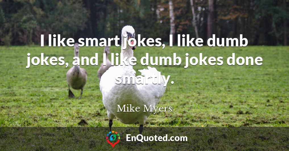 I like smart jokes, I like dumb jokes, and I like dumb jokes done smartly.