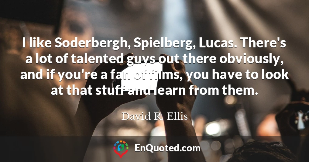 I like Soderbergh, Spielberg, Lucas. There's a lot of talented guys out there obviously, and if you're a fan of films, you have to look at that stuff and learn from them.