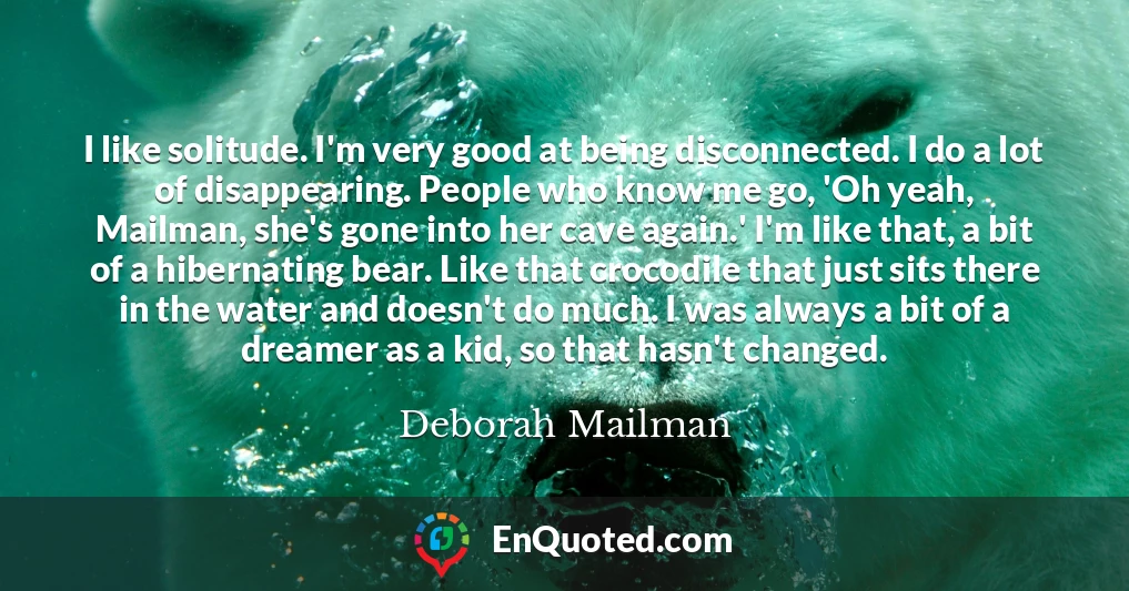 I like solitude. I'm very good at being disconnected. I do a lot of disappearing. People who know me go, 'Oh yeah, Mailman, she's gone into her cave again.' I'm like that, a bit of a hibernating bear. Like that crocodile that just sits there in the water and doesn't do much. I was always a bit of a dreamer as a kid, so that hasn't changed.