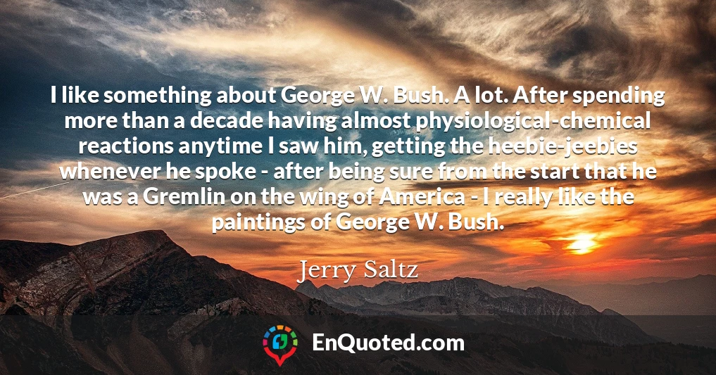 I like something about George W. Bush. A lot. After spending more than a decade having almost physiological-chemical reactions anytime I saw him, getting the heebie-jeebies whenever he spoke - after being sure from the start that he was a Gremlin on the wing of America - I really like the paintings of George W. Bush.