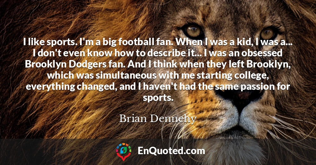 I like sports. I'm a big football fan. When I was a kid, I was a... I don't even know how to describe it... I was an obsessed Brooklyn Dodgers fan. And I think when they left Brooklyn, which was simultaneous with me starting college, everything changed, and I haven't had the same passion for sports.
