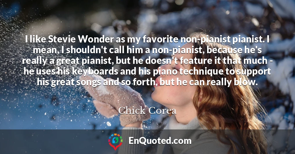 I like Stevie Wonder as my favorite non-pianist pianist. I mean, I shouldn't call him a non-pianist, because he's really a great pianist, but he doesn't feature it that much - he uses his keyboards and his piano technique to support his great songs and so forth, but he can really blow.