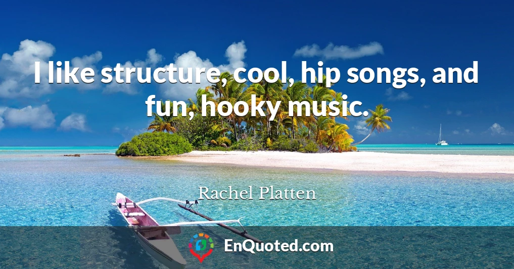 I like structure, cool, hip songs, and fun, hooky music.