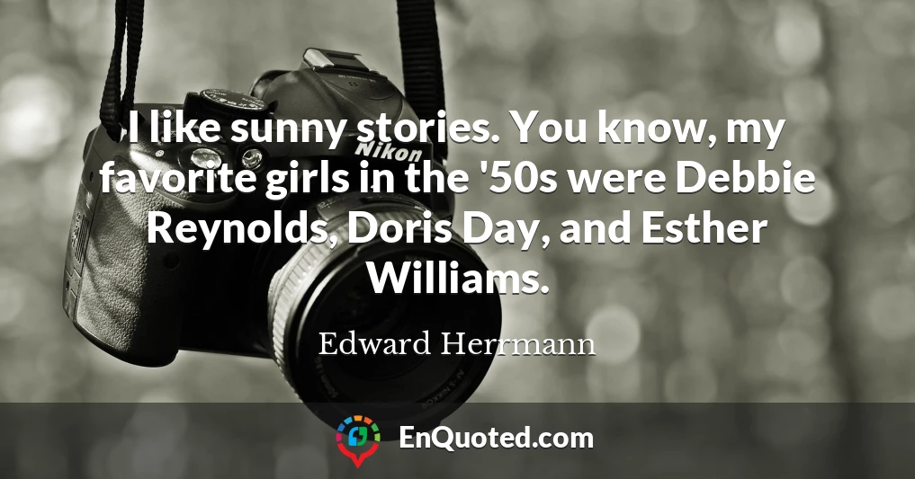 I like sunny stories. You know, my favorite girls in the '50s were Debbie Reynolds, Doris Day, and Esther Williams.