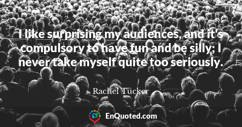 I like surprising my audiences, and it's compulsory to have fun and be silly; I never take myself quite too seriously.