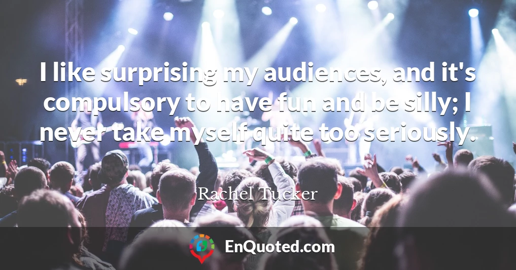 I like surprising my audiences, and it's compulsory to have fun and be silly; I never take myself quite too seriously.