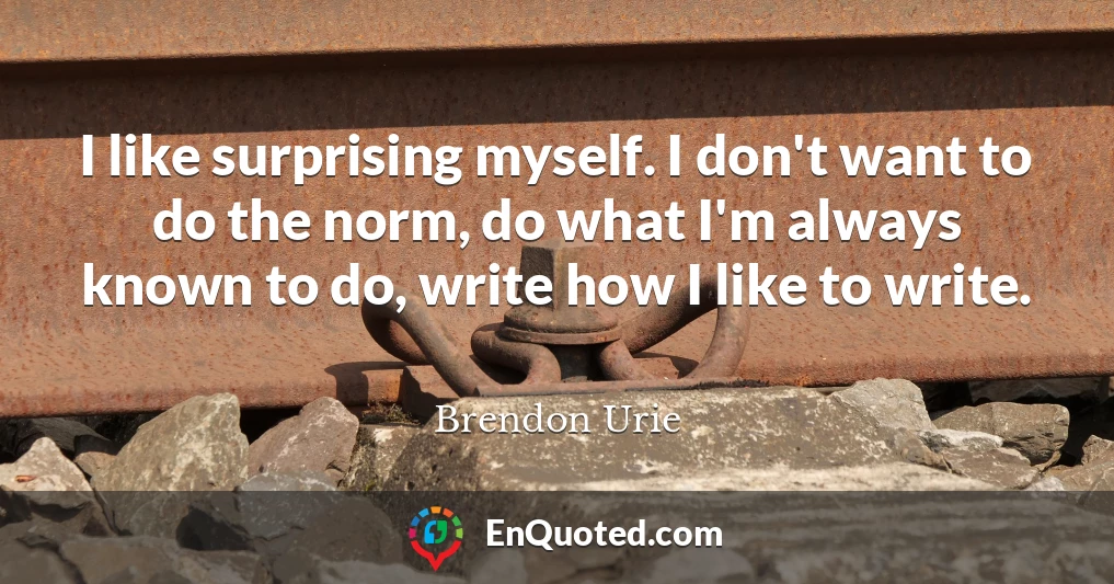 I like surprising myself. I don't want to do the norm, do what I'm always known to do, write how I like to write.