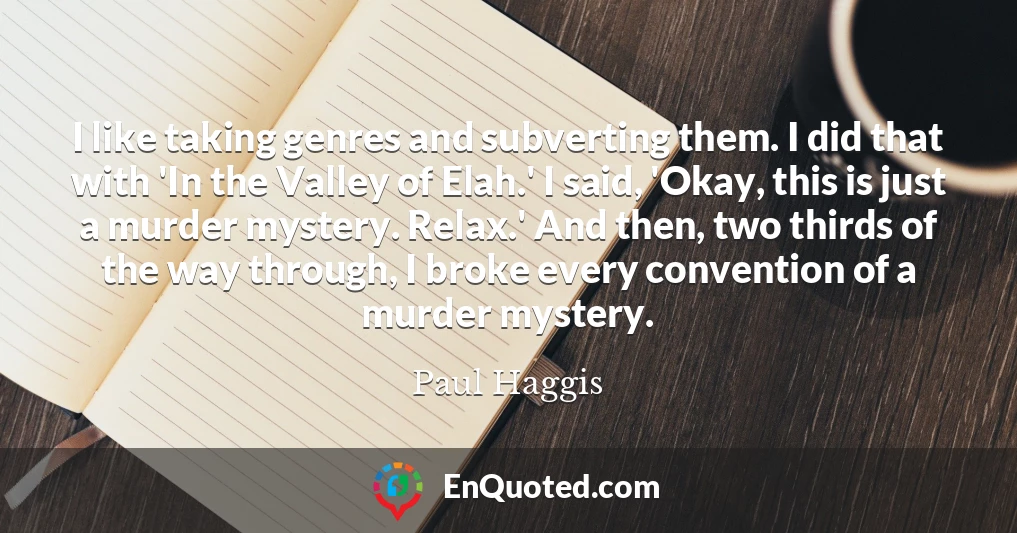 I like taking genres and subverting them. I did that with 'In the Valley of Elah.' I said, 'Okay, this is just a murder mystery. Relax.' And then, two thirds of the way through, I broke every convention of a murder mystery.