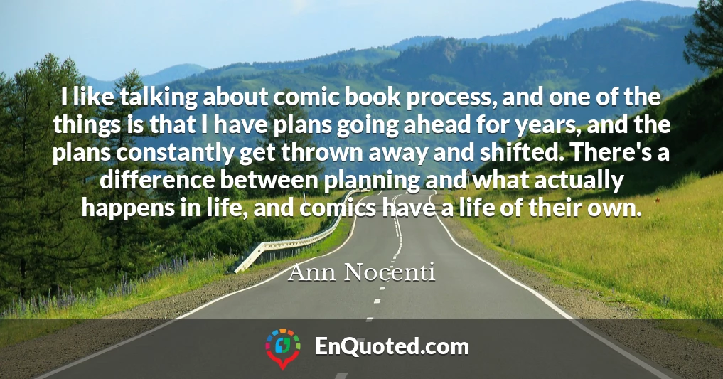 I like talking about comic book process, and one of the things is that I have plans going ahead for years, and the plans constantly get thrown away and shifted. There's a difference between planning and what actually happens in life, and comics have a life of their own.