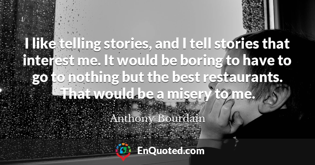 I like telling stories, and I tell stories that interest me. It would be boring to have to go to nothing but the best restaurants. That would be a misery to me.