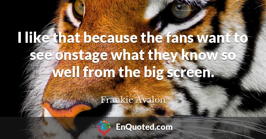 I like that because the fans want to see onstage what they know so well from the big screen.