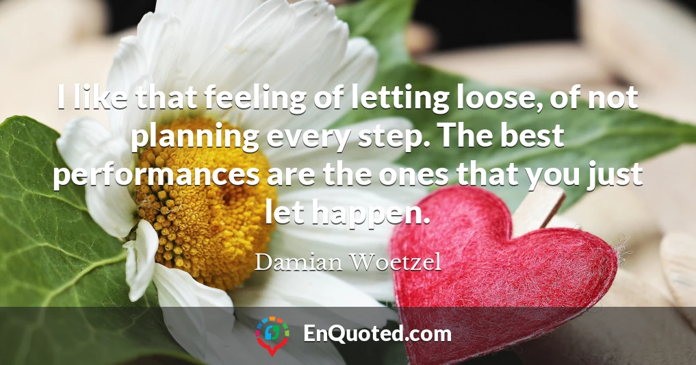 I like that feeling of letting loose, of not planning every step. The best performances are the ones that you just let happen.
