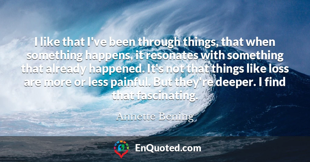 I like that I've been through things, that when something happens, it resonates with something that already happened. It's not that things like loss are more or less painful. But they're deeper. I find that fascinating.