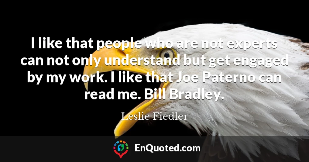I like that people who are not experts can not only understand but get engaged by my work. I like that Joe Paterno can read me. Bill Bradley.