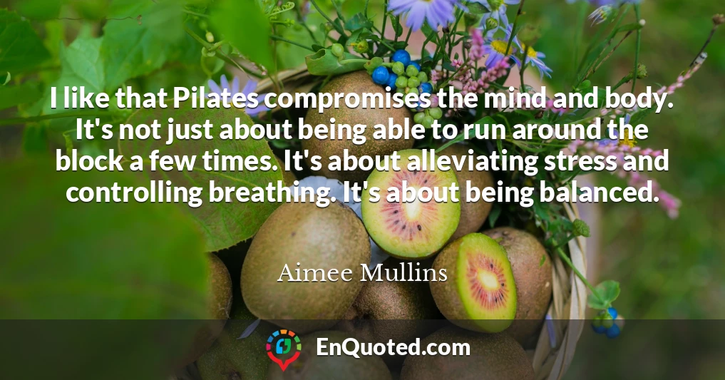 I like that Pilates compromises the mind and body. It's not just about being able to run around the block a few times. It's about alleviating stress and controlling breathing. It's about being balanced.