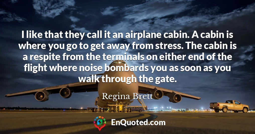 I like that they call it an airplane cabin. A cabin is where you go to get away from stress. The cabin is a respite from the terminals on either end of the flight where noise bombards you as soon as you walk through the gate.