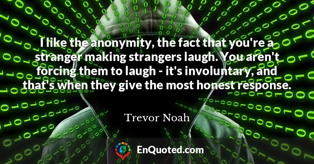 I like the anonymity, the fact that you're a stranger making strangers laugh. You aren't forcing them to laugh - it's involuntary, and that's when they give the most honest response.
