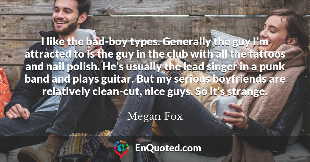 I like the bad-boy types. Generally the guy I'm attracted to is the guy in the club with all the tattoos and nail polish. He's usually the lead singer in a punk band and plays guitar. But my serious boyfriends are relatively clean-cut, nice guys. So it's strange.