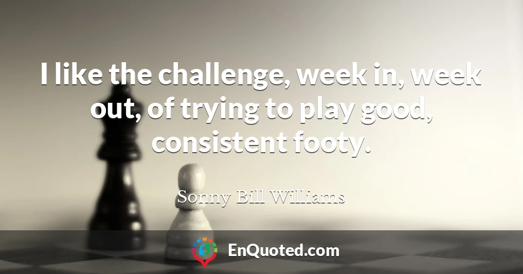 I like the challenge, week in, week out, of trying to play good, consistent footy.