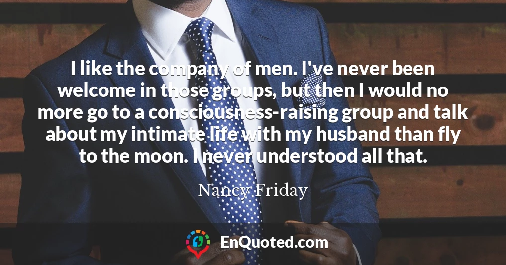 I like the company of men. I've never been welcome in those groups, but then I would no more go to a consciousness-raising group and talk about my intimate life with my husband than fly to the moon. I never understood all that.
